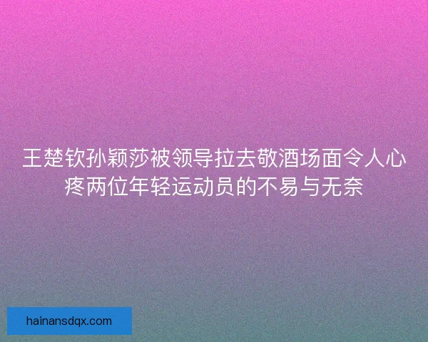 王楚钦孙颖莎被领导拉去敬酒场面令人心疼两位年轻运动员的不易与无奈