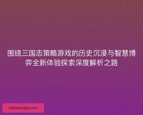 围绕三国志策略游戏的历史沉浸与智慧博弈全新体验探索深度解析之路