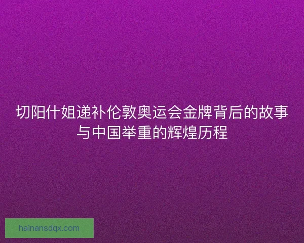 切阳什姐递补伦敦奥运会金牌背后的故事与中国举重的辉煌历程