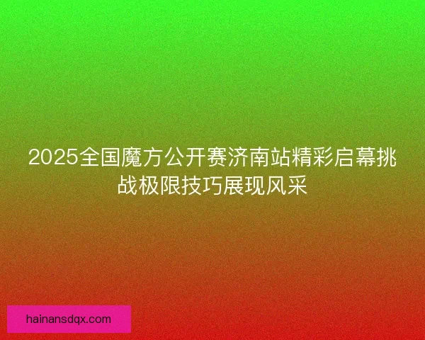 2025全国魔方公开赛济南站精彩启幕挑战极限技巧展现风采