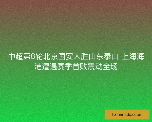中超第8轮北京国安大胜山东泰山 上海海港遭遇赛季首败震动全场