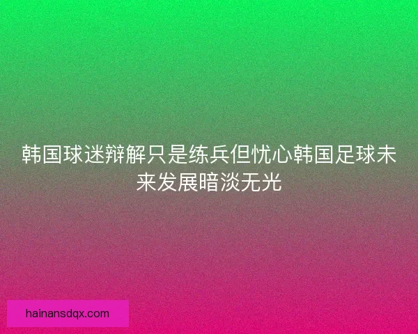 韩国球迷辩解只是练兵但忧心韩国足球未来发展暗淡无光