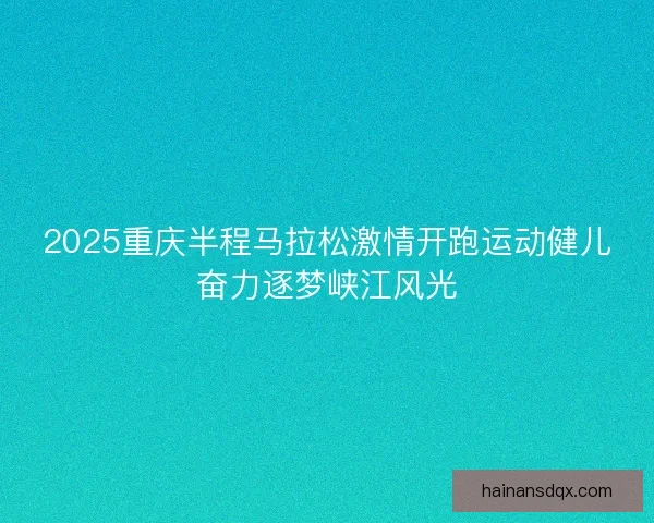 2025重庆半程马拉松激情开跑运动健儿奋力逐梦峡江风光