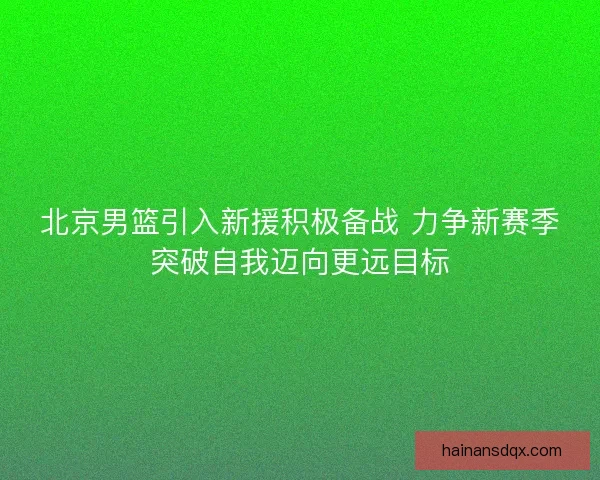 北京男篮引入新援积极备战 力争新赛季突破自我迈向更远目标