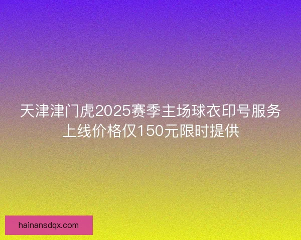 天津津门虎2025赛季主场球衣印号服务上线价格仅150元限时提供