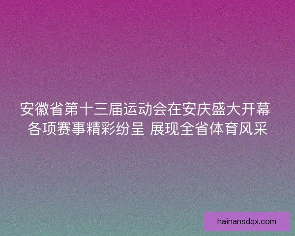 安徽省第十三届运动会在安庆盛大开幕 各项赛事精彩纷呈 展现全省体育风采